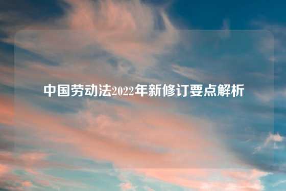 中国劳动法2022年新修订要点解析