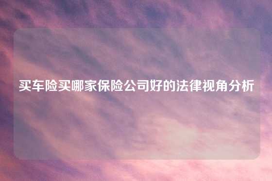 买车险买哪家保险公司好的法律视角分析