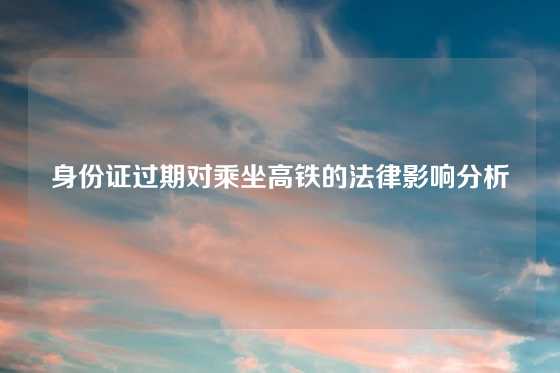 身份证过期对乘坐高铁的法律影响分析