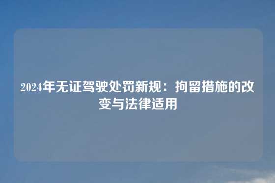 2024年无证驾驶处罚新规：拘留措施的改变与法律适用
