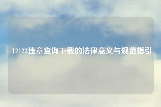  12123违章查询下载的法律意义与规范指引