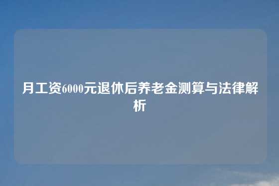 月工资6000元退休后养老金测算与法律解析