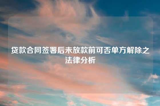 贷款合同签署后未放款前可否单方解除之法律分析