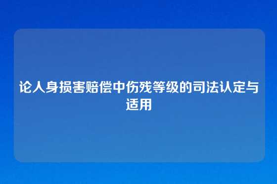论人身损害赔偿中伤残等级的司法认定与适用