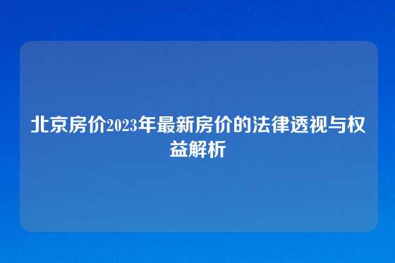 北京房价2023年最新房价的法律透视与权益解析