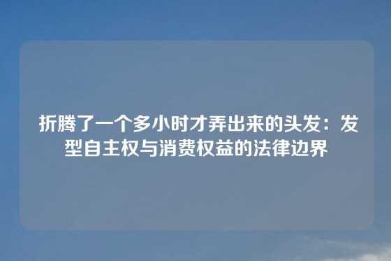  折腾了一个多小时才弄出来的头发：发型自主权与消费权益的法律边界
