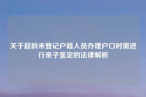 关于超龄未登记户籍人员办理户口时需进行亲子鉴定的法律解析