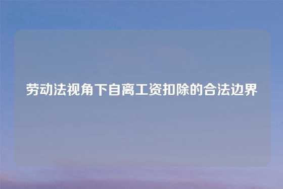 劳动法视角下自离工资扣除的合法边界