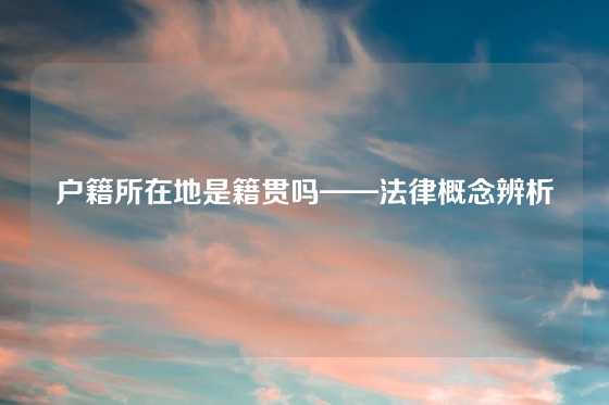 户籍所在地是籍贯吗——法律概念辨析