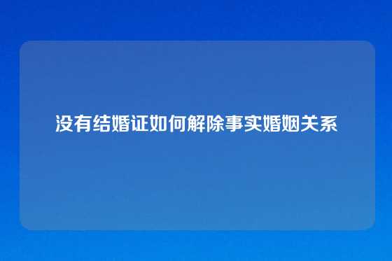 没有结婚证如何解除事实婚姻关系