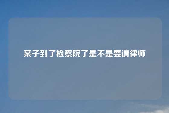 案子到了检察院了是不是要请律师