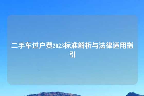 二手车过户费2023标准解析与法律适用指引