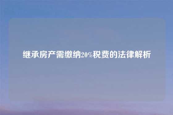 继承房产需缴纳20%税费的法律解析