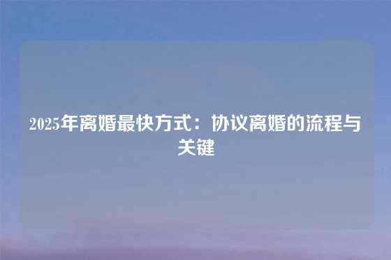 2025年离婚最快方式：协议离婚的流程与关键