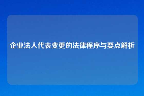 企业法人代表变更的法律程序与要点解析