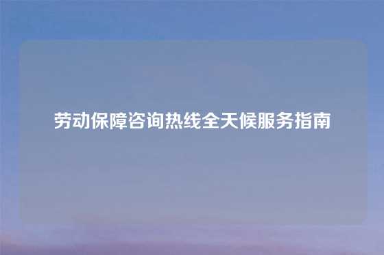 劳动保障咨询热线全天候服务指南