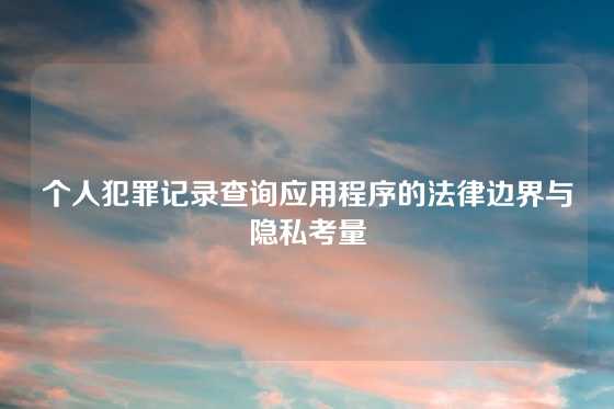 个人犯罪记录查询应用程序的法律边界与隐私考量
