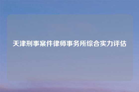 天津刑事案件律师事务所综合实力评估