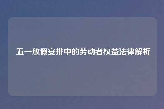  五一放假安排中的劳动者权益法律解析