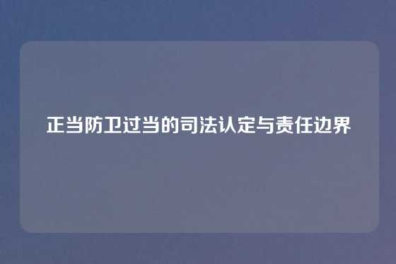 正当防卫过当的司法认定与责任边界