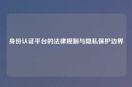 身份认证平台的法律规制与隐私保护边界