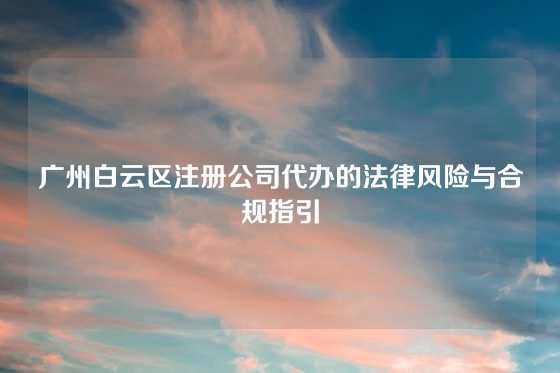 广州白云区注册公司代办的法律风险与合规指引
