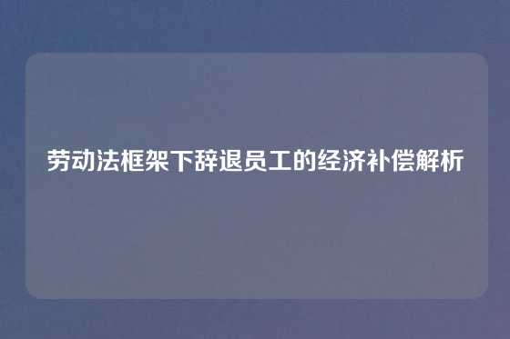 劳动法框架下辞退员工的经济补偿解析