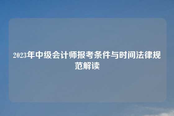 2023年中级会计师报考条件与时间法律规范解读