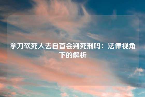 拿刀砍死人去自首会判死刑吗：法律视角下的解析
