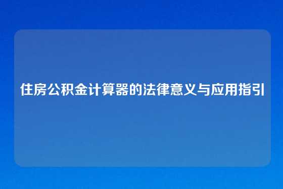 住房公积金计算器的法律意义与应用指引