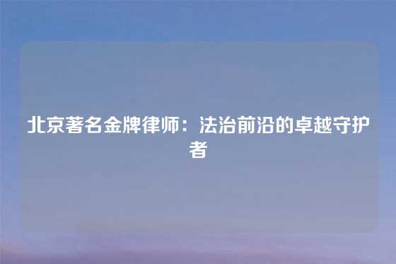 北京著名金牌律师：法治前沿的卓越守护者