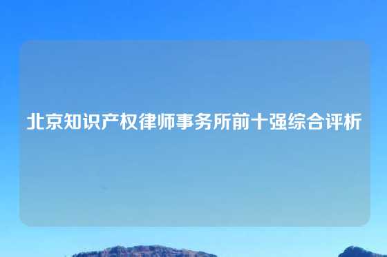 北京知识产权律师事务所前十强综合评析