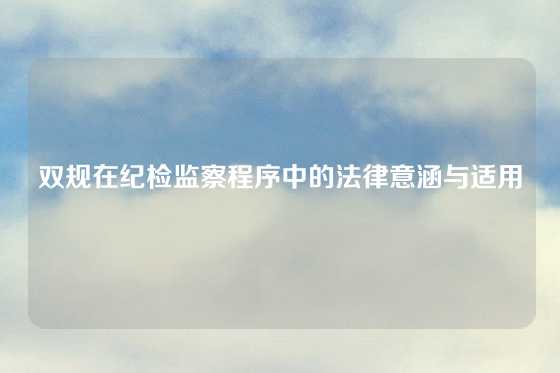双规在纪检监察程序中的法律意涵与适用