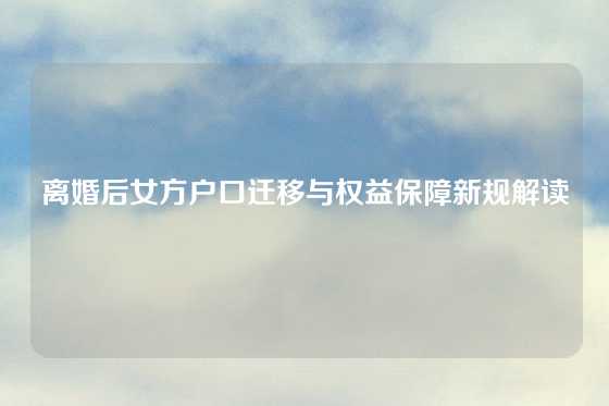 离婚后女方户口迁移与权益保障新规解读
