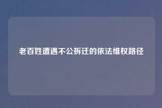 老百姓遭遇不公拆迁的依法维权路径
