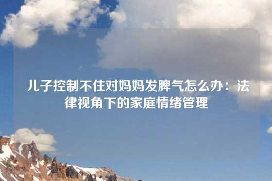  儿子控制不住对妈妈发脾气怎么办：法律视角下的家庭情绪管理