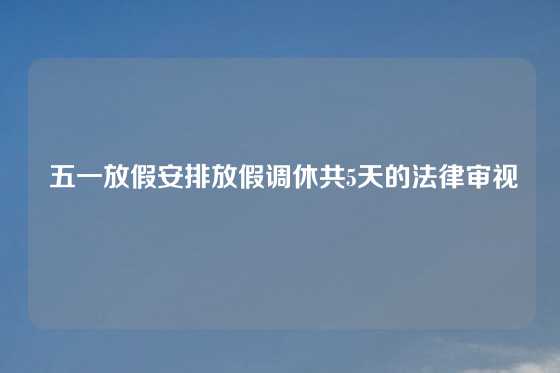  五一放假安排放假调休共5天的法律审视