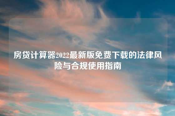 房贷计算器2022最新版免费下载的法律风险与合规使用指南