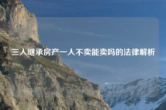 三人继承房产一人不卖能卖吗的法律解析