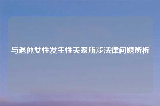 与退休女性发生性关系所涉法律问题辨析