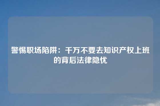 警惕职场陷阱：千万不要去知识产权上班的背后法律隐忧