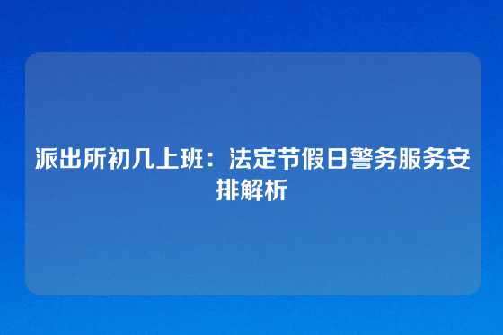 派出所初几上班：法定节假日警务服务安排解析