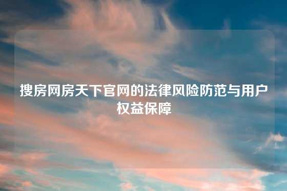 搜房网房天下官网的法律风险防范与用户权益保障