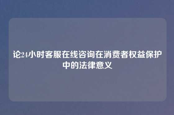 论24小时客服在线咨询在消费者权益保护中的法律意义