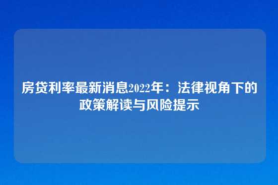 房贷利率最新消息2022年：法律视角下的政策解读与风险提示