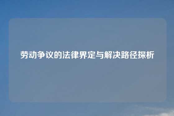 劳动争议的法律界定与解决路径探析