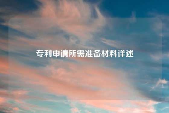 专利申请所需准备材料详述
