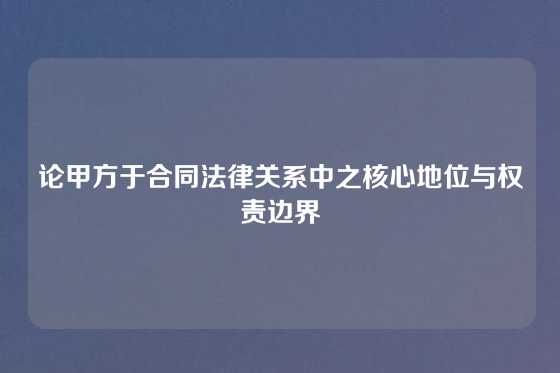 论甲方于合同法律关系中之核心地位与权责边界