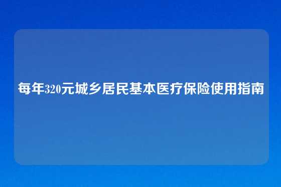 每年320元城乡居民基本医疗保险使用指南