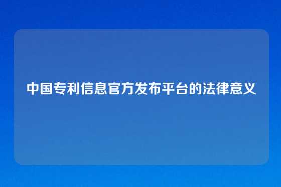 中国专利信息官方发布平台的法律意义